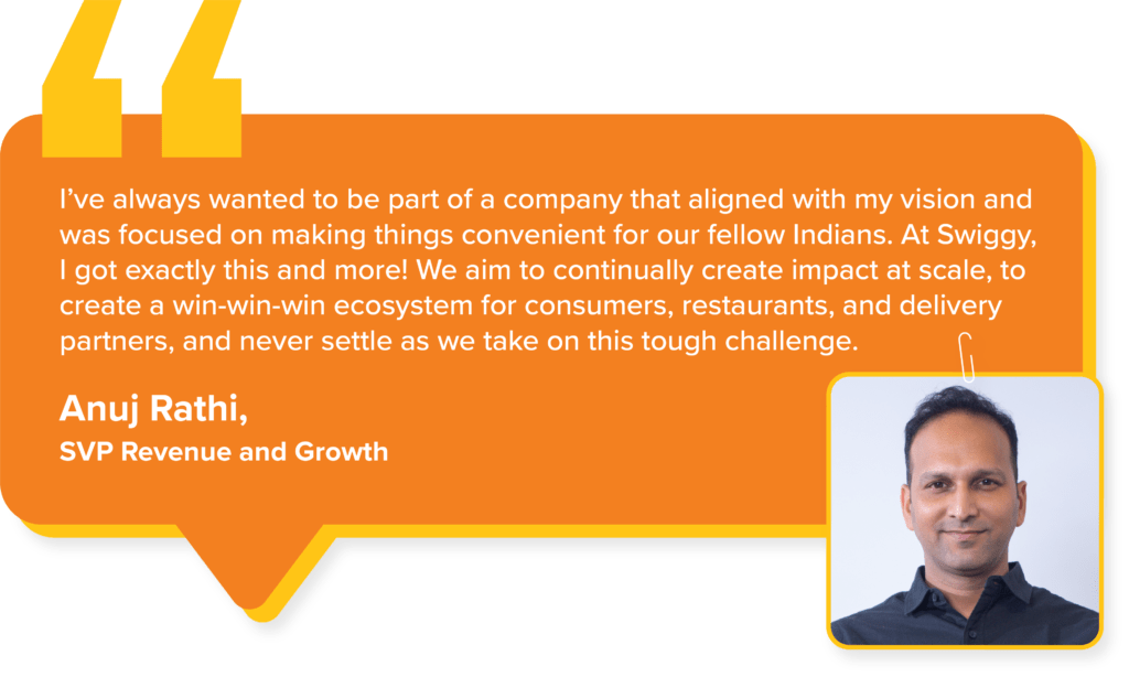 Swiggy Values : Anuj Rathi, SVP Revenue and Growth, says, "I’ve always wanted to be part of a company that aligned with my vision and was focused on making things convenient for our fellow Indians. At Swiggy, I got exactly this and more! We aim to continually create impact at scale, to create a win-win-win ecosystem for consumers, restaurants, and delivery partners, and never settle as we take on this tough challenge.."