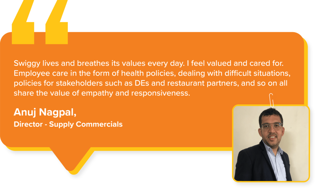 Swiggy Values : Anuj Nagpal, Director - Supply Commercials says, "Swiggy lives and breathes its values every day. I feel valued and cared for. Employee care in the form of health policies, dealing with difficult situations, policies for stakeholders such as DEs and restaurant partners, and so on all share the value of empathy and responsiveness."