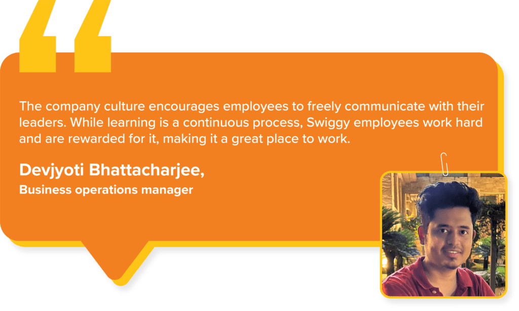 Swiggy Values : Devjyoti Bhattacharjee, Business operations manager, says. "The company culture encourages employees to freely communicate with their leaders. While learning is a continuous process, Swiggy employees work hard and are rewarded for it, making it a great place to work."