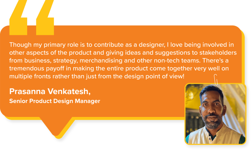 Swiggy Values : Prasanna Venkatesh, Senior Product Design Manager, says, " Though my primary role is to contribute as a designer, I love being involved in other aspects of the product and giving ideas and suggestions to stakeholders from business, strategy, merchandising and other non-tech teams. There's a tremendous payoff in making the entire product come together very well on multiple fronts rather than just from the design point of view!"